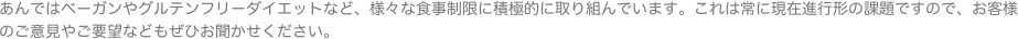 あんではベーガンやグルテンフリーダイエットなど、様々な食事制限に積極的に取り組んでいます。これは常に現在進行形の課題ですので、お客様のご意見やご要望などもぜひ