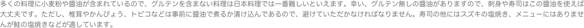 多くの料理に小麦粉や醬油が含まれているので、グルテンを含まない料理は日本料理では一番難しいといえます。幸い、グルテン無しの醬油がありますので、刺身や寿司はこの