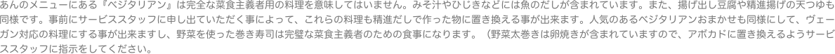 あんのメニューにある『ベジタリアン』は完全な菜食主義者用の料理を意味してはいません。みそ汁やひじきなどには魚のだしが含まれています。また、揚げ出し豆腐や精進揚